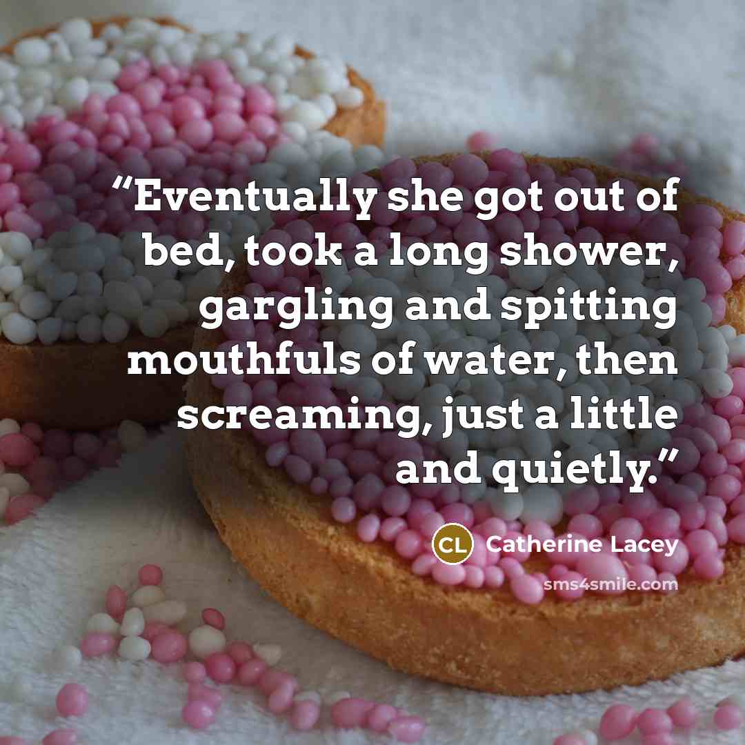“Eventually she got out of bed, took a long shower, gargling and spitting mouthfuls of water, then screaming, just a little and quietly.” quote by Catherine Lacey