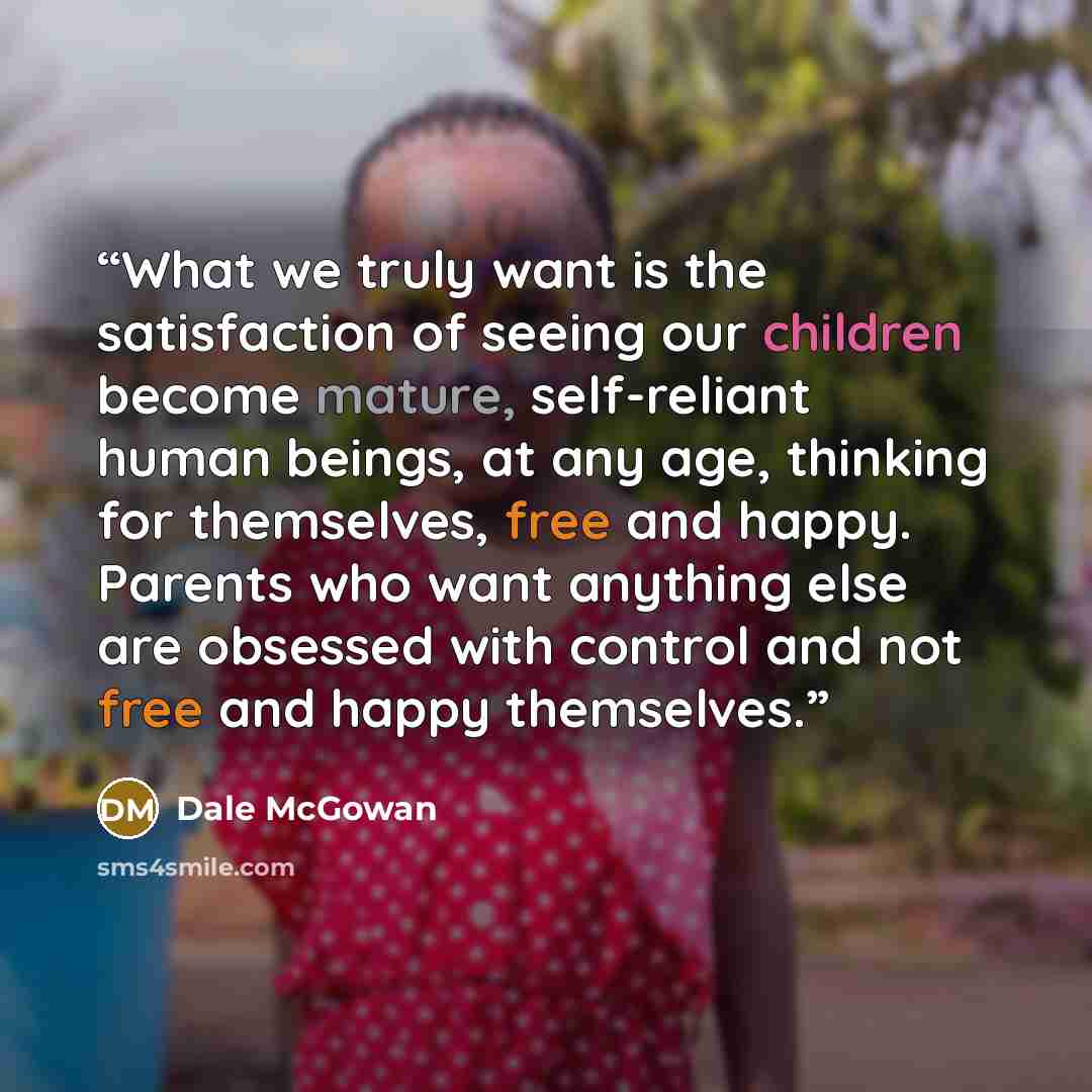 “What we truly want is the satisfaction of seeing our children become mature, self-reliant human beings, at any age, thinking for themselves, free and happy. Parents who want anything else are obsessed with control and not free and happy themselves.” quote by Dale McGowan