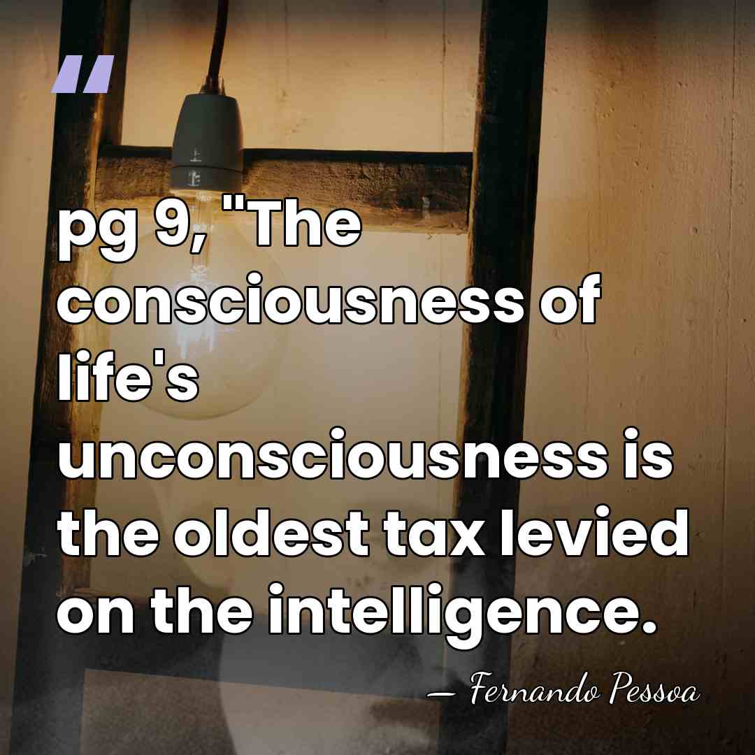 pg 9, "The consciousness of life's unconsciousness is the oldest tax levied&hellip; - Fernando Pessoa