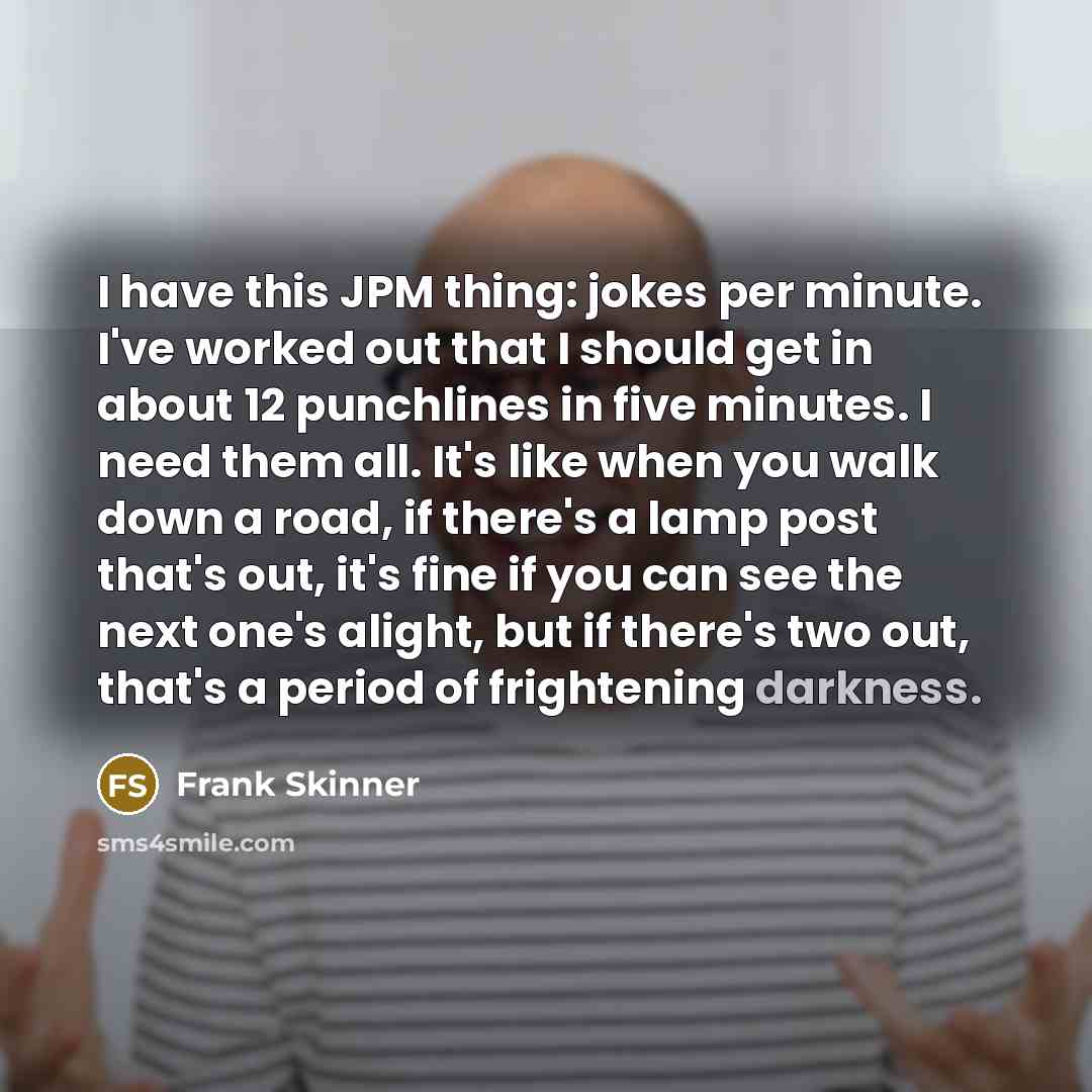 “I have this JPM thing: jokes per minute. I've worked out that I should get in about 12 punchlines in five minutes. I need them all. It's like when you walk down a road, if there's a lamp post that's out, it's fine if you can see the next one's alight, but if there's two out, that's a period of…” quote by Frank Skinner