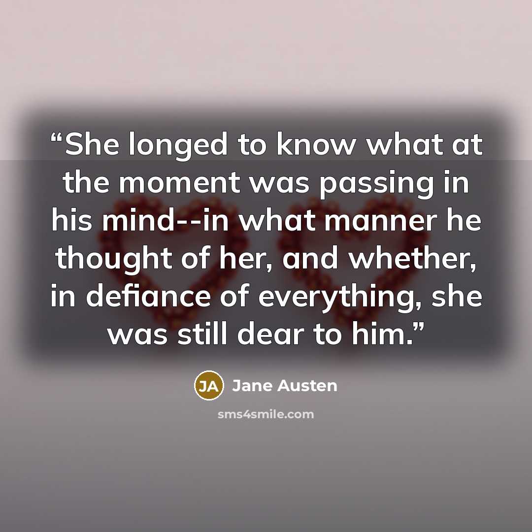 “She longed to know what at the moment was passing in his mind--in what manner he thought of her, and whether, in defiance of everything, she was still dear to him.” quote by Jane Austen