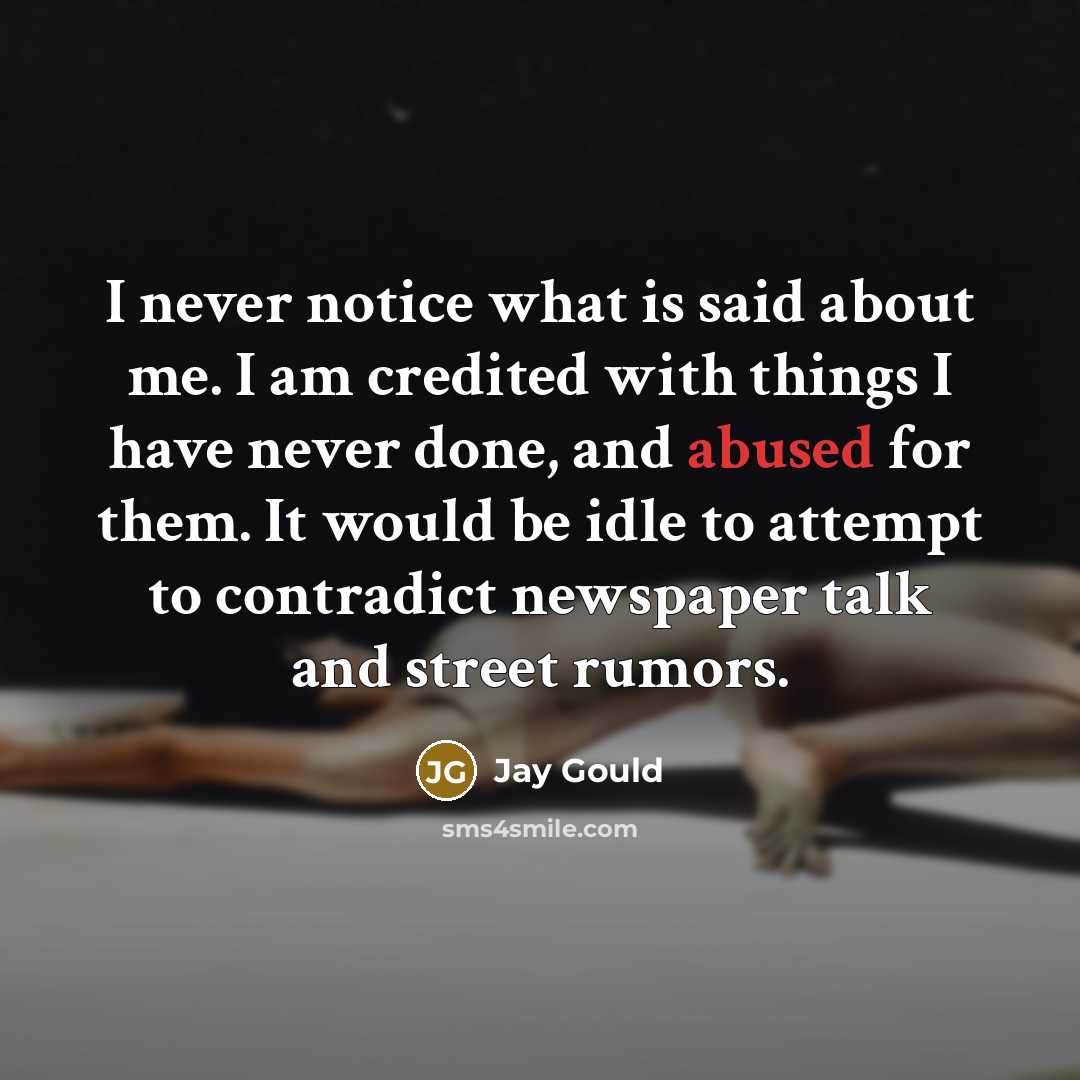 “I never notice what is said about me. I am credited with things I have never done, and abused for them. It would be idle to attempt to contradict newspaper talk and street rumors.” quote by Jay Gould