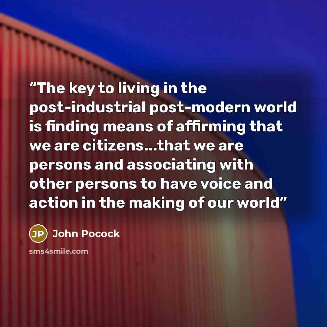 “The key to living in the post-industrial post-modern world is finding means of affirming that we are citizens...that we are persons and associating with other persons to have voice and action in the making of our world” quote by John Pocock