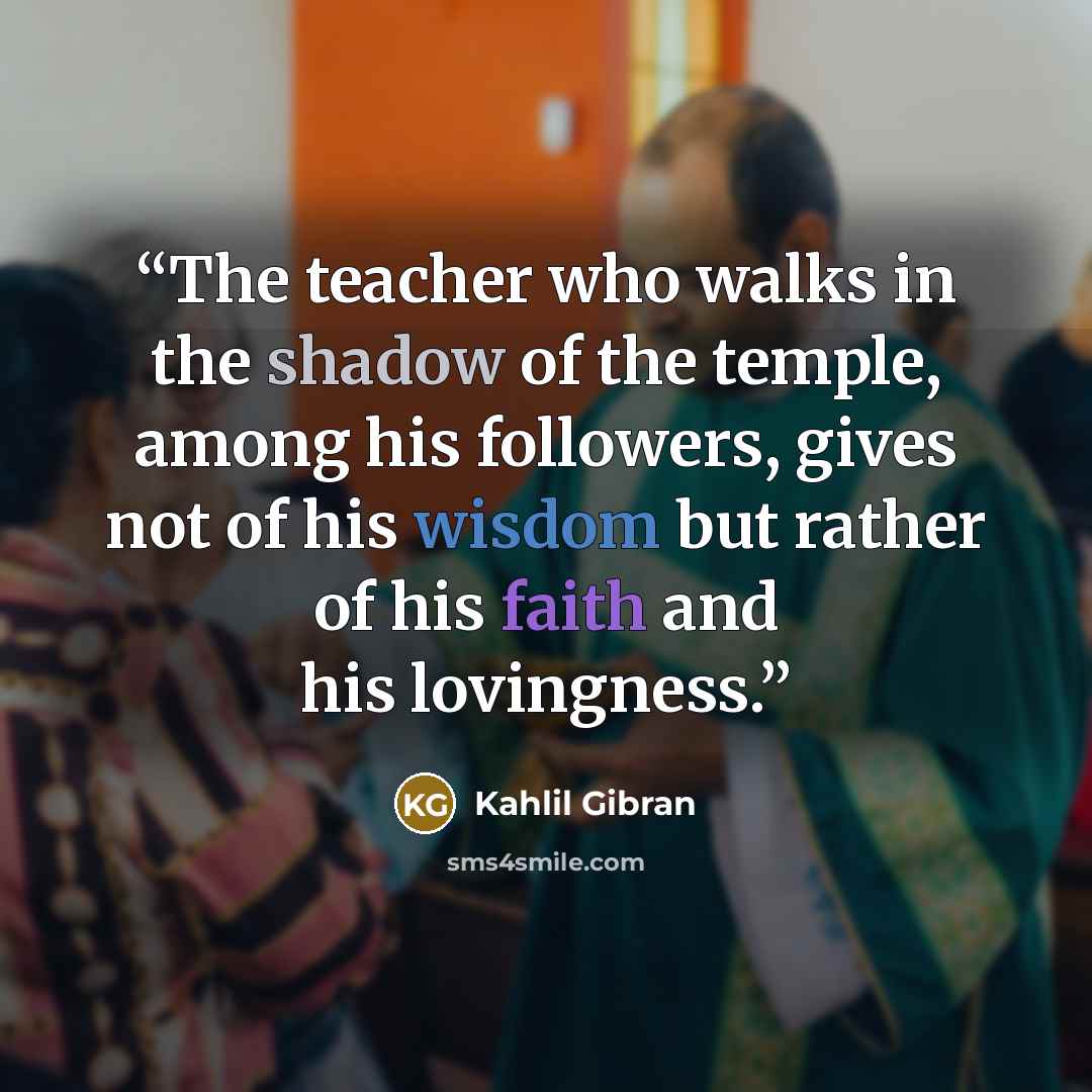“The teacher who walks in the shadow of the temple, among his followers, gives not of his wisdom but rather of his faith and his lovingness.” quote by Kahlil Gibran