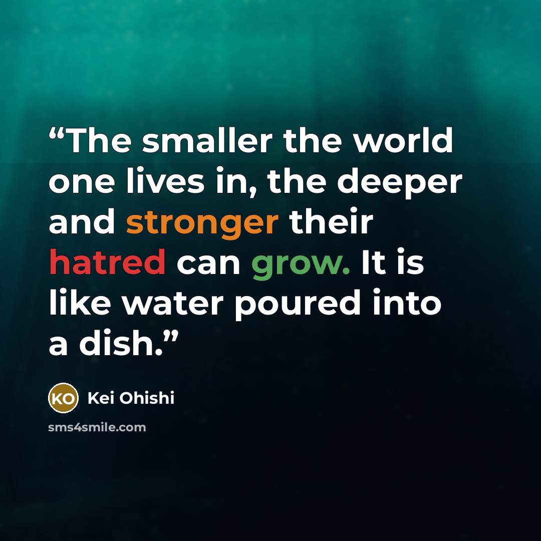 “The smaller the world one lives in, the deeper and stronger their hatred can grow. It is like water poured into a dish.” quote by Kei Ohishi