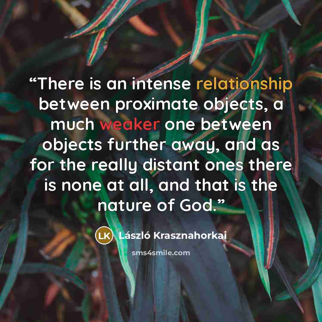 “There is an intense relationship between proximate objects, a much weaker one between objects further away, and as for the really distant ones there is none at all, and that is the nature of God.” quote by László Krasznahorkai