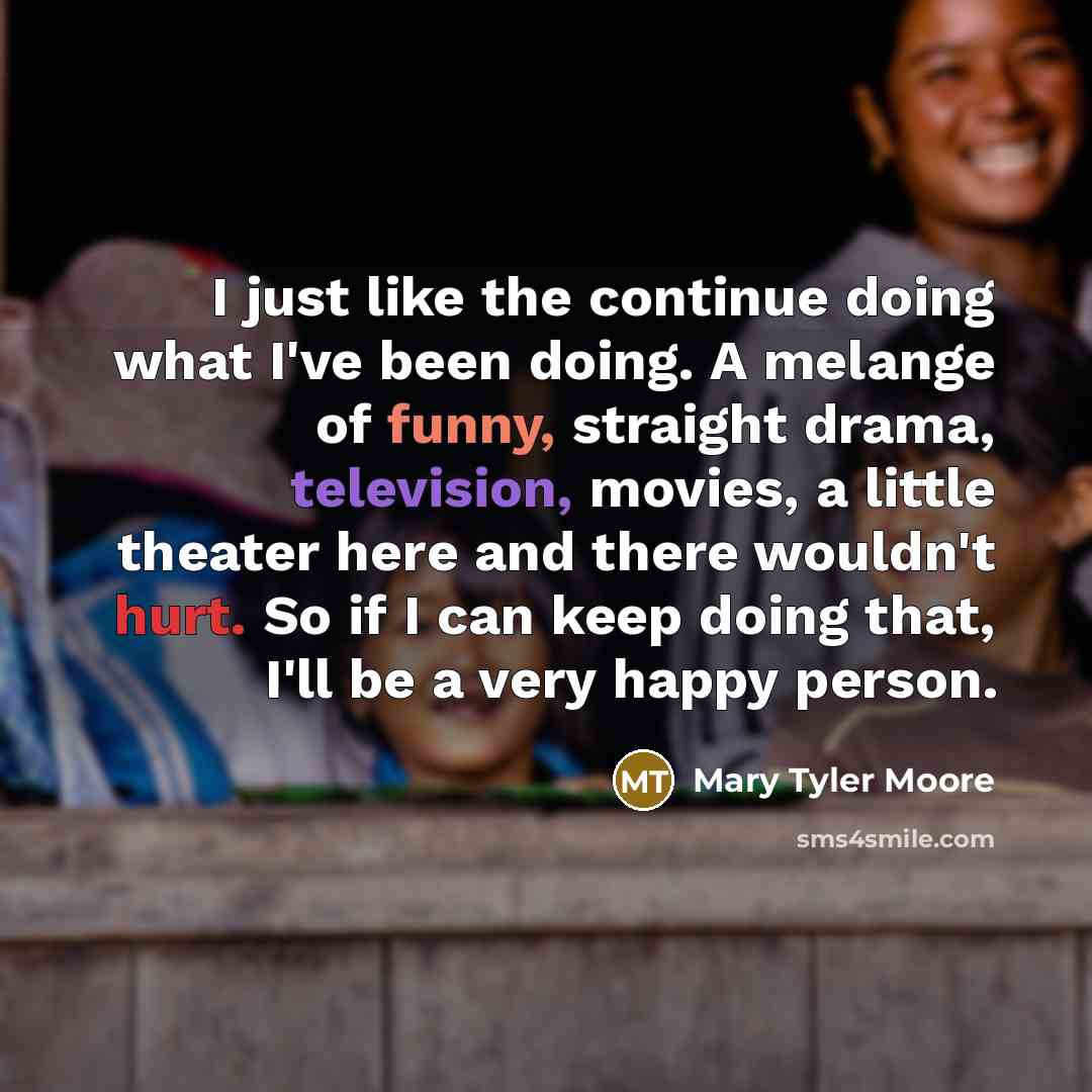 “I just like the continue doing what I've been doing. A melange of funny, straight drama, television, movies, a little theater here and there wouldn't hurt. So if I can keep doing that, I'll be a very happy person.” quote by Mary Tyler Moore