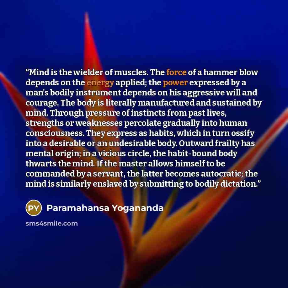 “Mind is the wielder of muscles. The force of a hammer blow depends on the energy applied; the power expressed by a man’s bodily instrument depends on his aggressive will and courage. The body is literally manufactured and sustained by mind. Through pressure of instincts from past lives, strengths…” quote by Paramahansa Yogananda