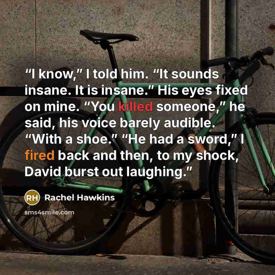 “I know,” I told him. “It sounds insane. It is insane.” His eyes fixed on mine. “You killed someone,” he said, his voice barely audible. “With a shoe.” “He had a sword,” I fired back and then, to my shock, David burst out laughing.” quote by Rachel Hawkins