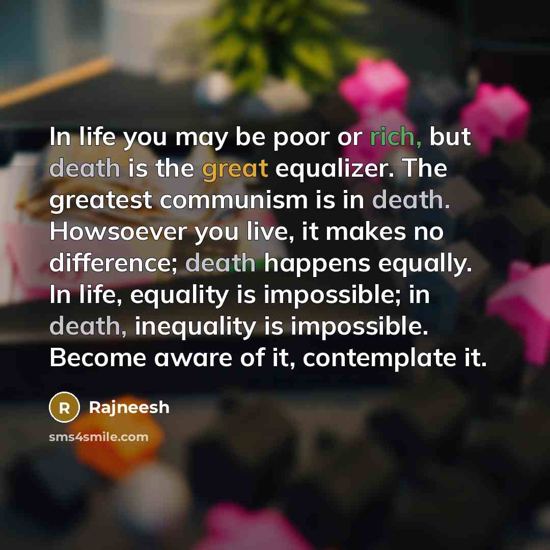 “In life you may be poor or rich, but death is the great equalizer. The greatest communism is in death. Howsoever you live, it makes no difference; death happens equally. In life, equality is impossible; in death, inequality is impossible. Become aware of it, contemplate it.” quote by Rajneesh