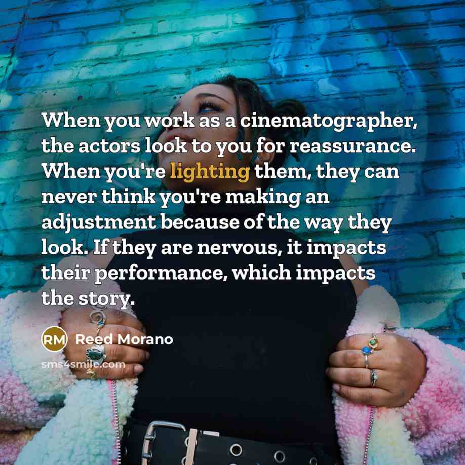“When you work as a cinematographer, the actors look to you for reassurance. When you're lighting them, they can never think you're making an adjustment because of the way they look. If they are nervous, it impacts their performance, which impacts the story.” quote by Reed Morano
