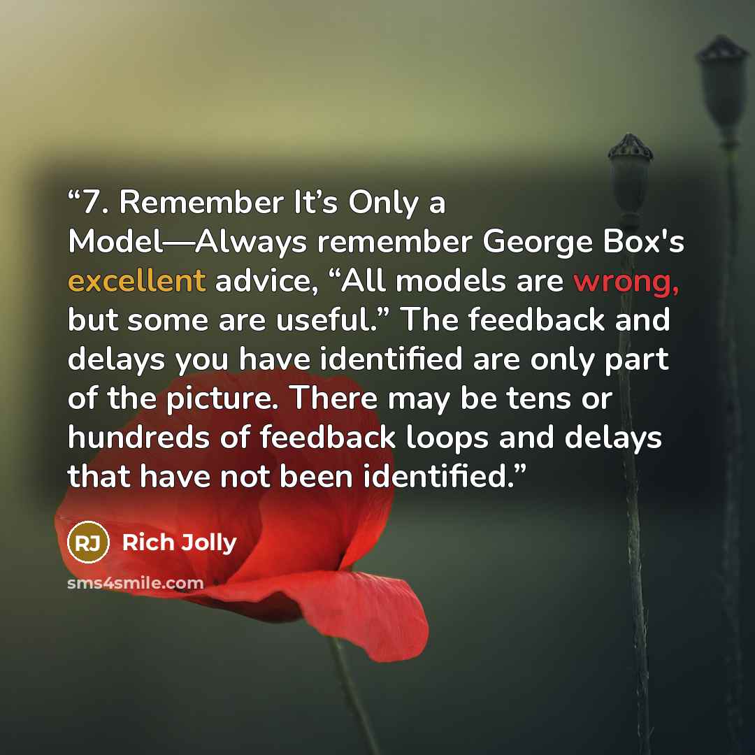“7. Remember It’s Only a Model—Always remember George Box's excellent advice, “All models are wrong, but some are useful.” The feedback and delays you have identified are only part of the picture. There may be tens or hundreds of feedback loops and delays that have not been identified.” quote by Rich Jolly