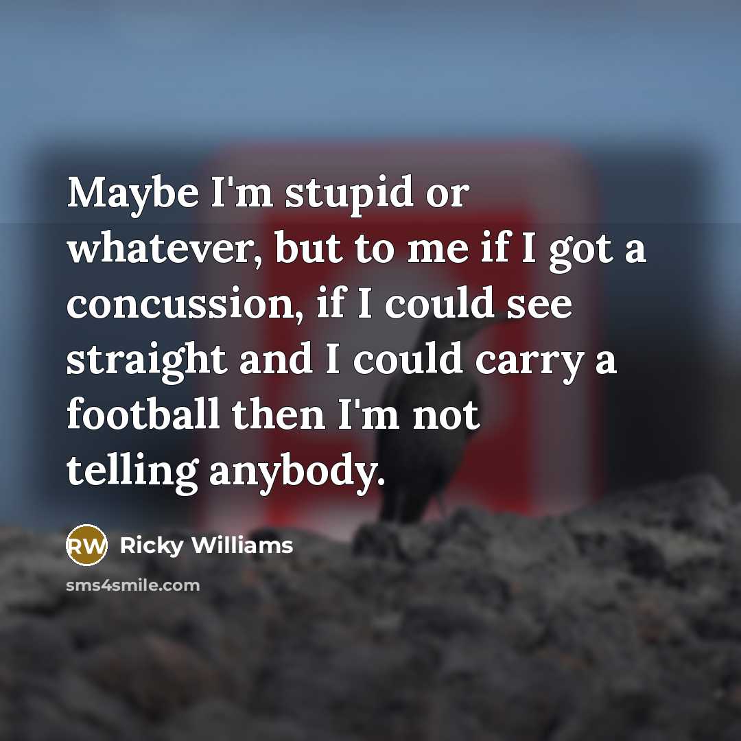 “Maybe I'm stupid or whatever, but to me if I got a concussion, if I could see straight and I could carry a football then I'm not telling anybody.” quote by Ricky Williams