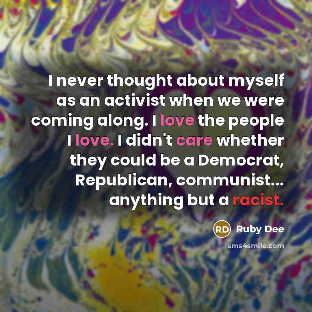 “I never thought about myself as an activist when we were coming along. I love the people I love. I didn't care whether they could be a Democrat, Republican, communist... anything but a racist.” quote by Ruby Dee