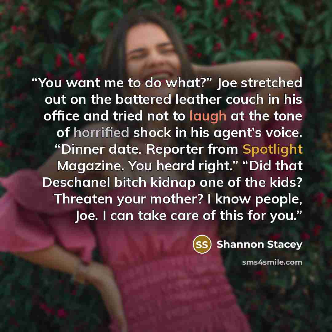 “You want me to do what?” Joe stretched out on the battered leather couch in his office and tried not to laugh at the tone of horrified shock in his agent’s voice. “Dinner date. Reporter from Spotlight Magazine. You heard right.” “Did that Deschanel bitch kidnap one of the kids? Threaten your…” quote by Shannon Stacey
