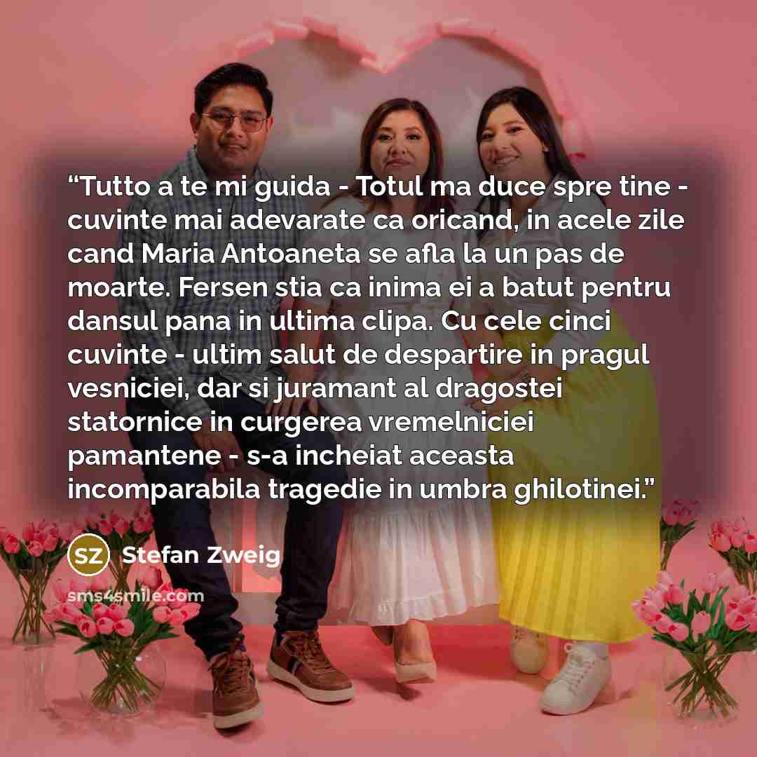 “Tutto a te mi guida - Totul ma duce spre tine - cuvinte mai adevarate ca oricand, in acele zile cand Maria Antoaneta se afla la un pas de moarte. Fersen stia ca inima ei a batut pentru dansul pana in ultima clipa. Cu cele cinci cuvinte - ultim salut de despartire in pragul vesniciei, dar si…” quote by Stefan Zweig