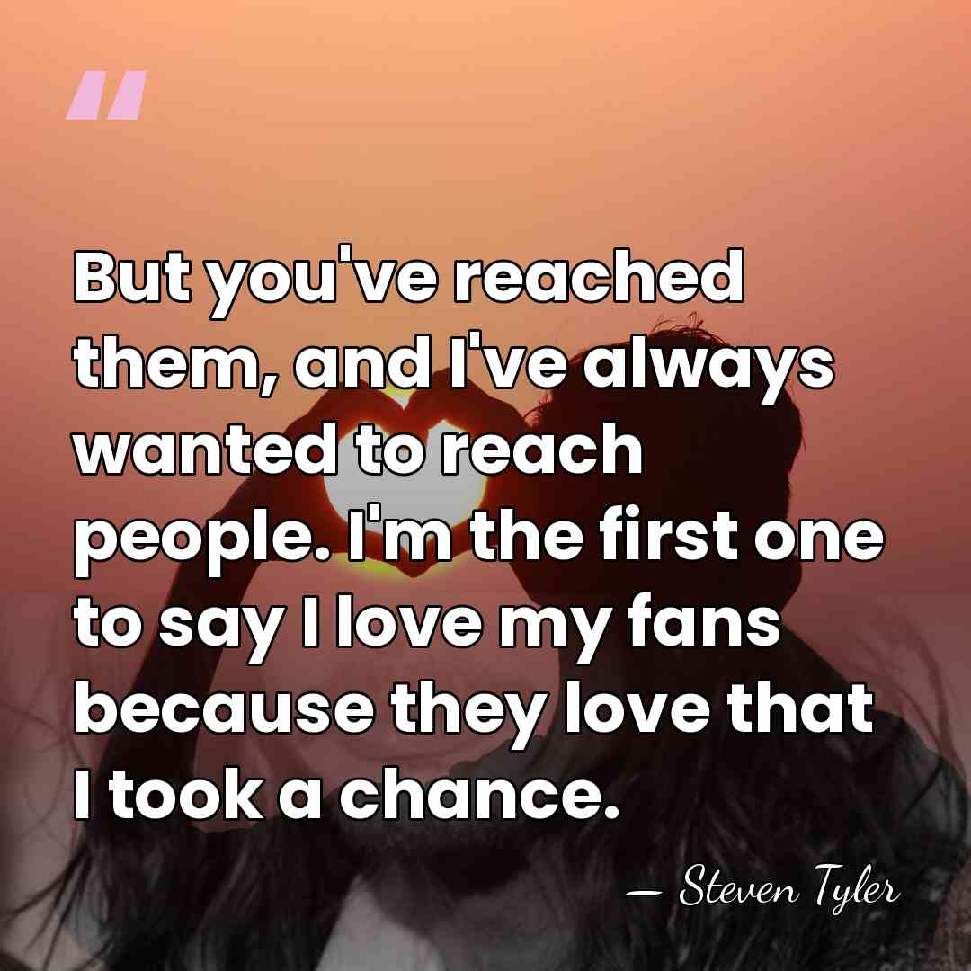 But you've reached them, and I've always wanted to reach people. I'm&hellip; - Steven Tyler