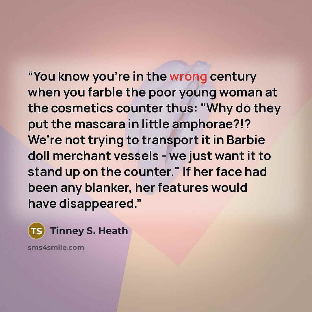 “You know you're in the wrong century when you farble the poor young woman at the cosmetics counter thus: "Why do they put the mascara in little amphorae?!? We're not trying to transport it in Barbie doll merchant vessels - we just want it to stand up on the counter." If her face had been any…” quote by Tinney S. Heath