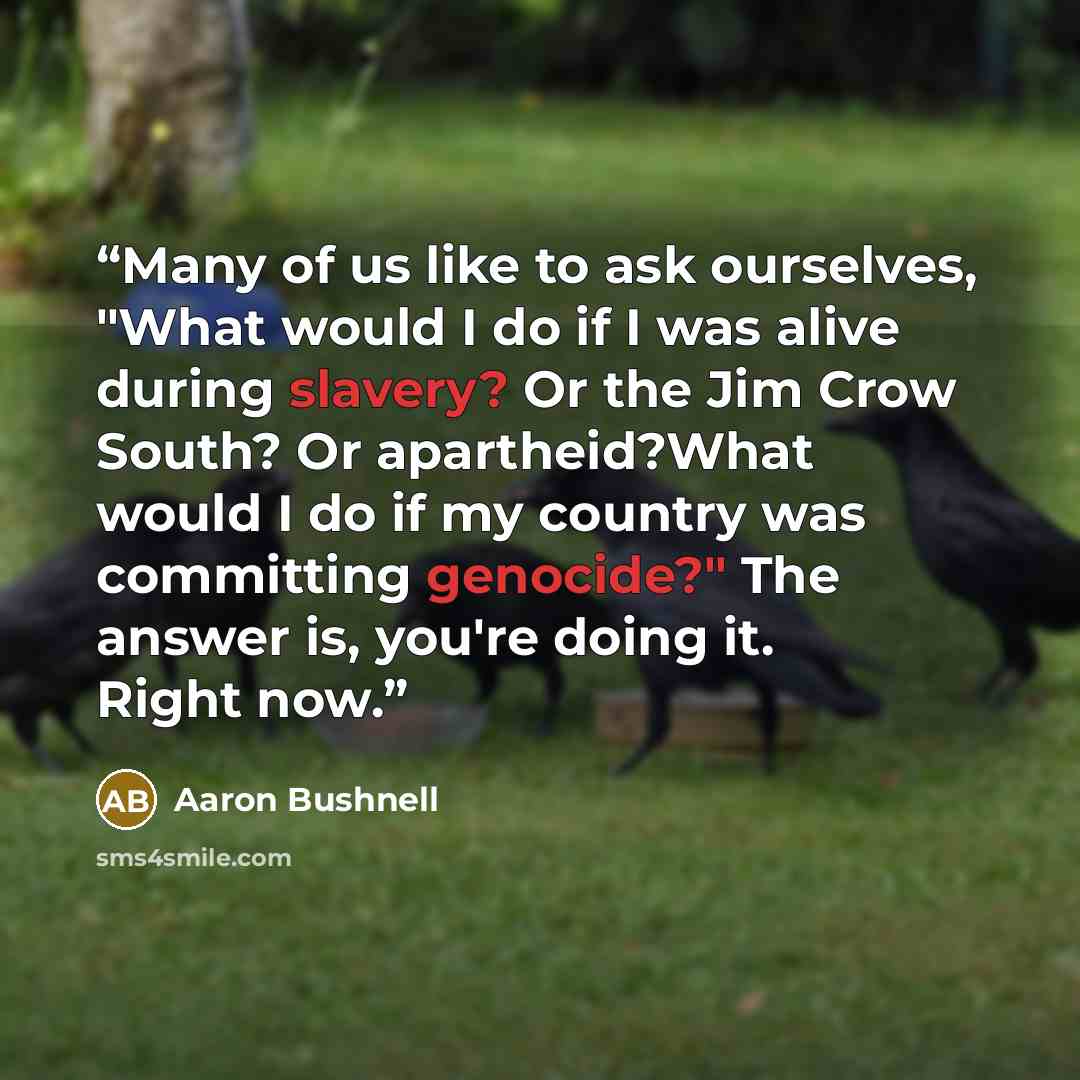 “Many of us like to ask ourselves, "What would I do if I was alive during slavery? Or the Jim Crow South? Or apartheid?What would I do if my country was committing genocide?" The answer is, you're doing it. Right now.” quote by Aaron Bushnell