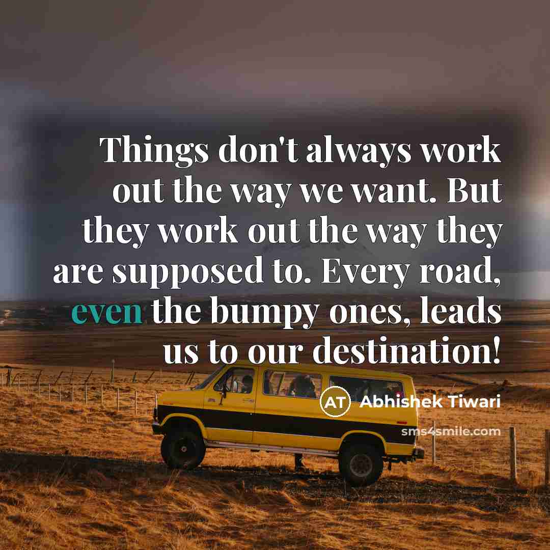 “Things don't always work out the way we want. But they work out the way they are supposed to. Every road, even the bumpy ones, leads us to our destination!” quote by Abhishek Tiwari