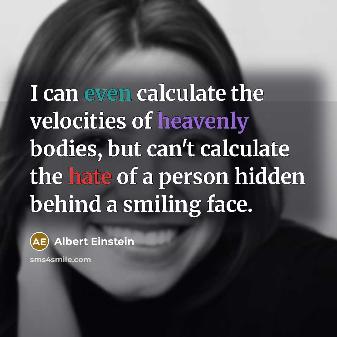 “I can even calculate the velocities of heavenly bodies, but can't calculate the hate of a person hidden behind a smiling face.” quote by Albert Einstein