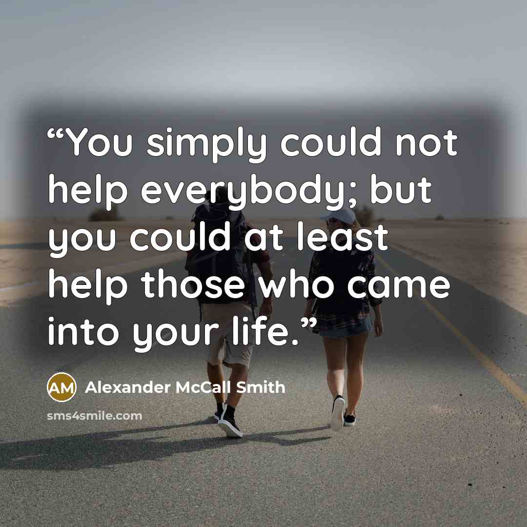 “You simply could not help everybody; but you could at least help those who came into your life.” quote by Alexander McCall Smith