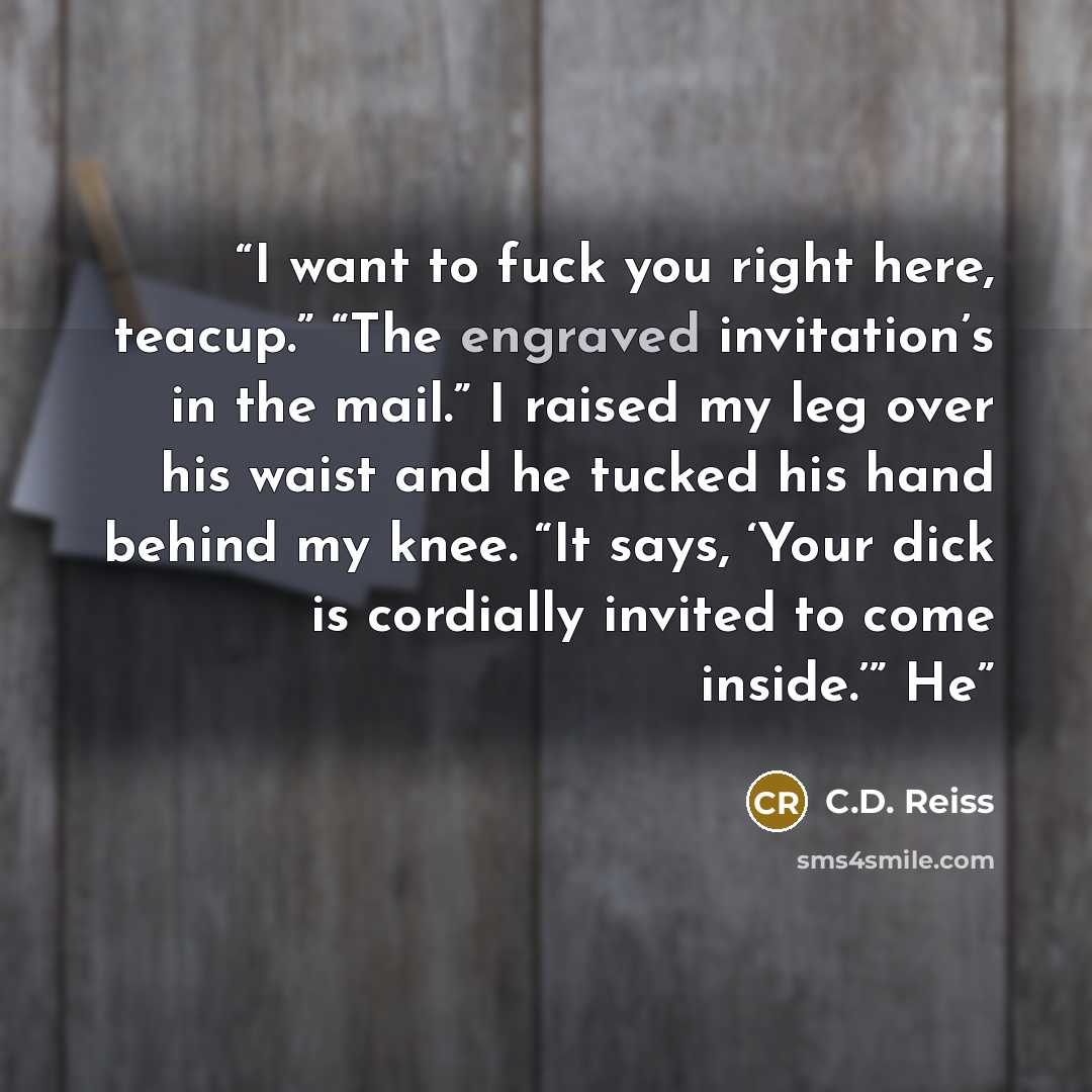 “I want to fuck you right here, teacup.” “The engraved invitation’s in the mail.” I raised my leg over his waist and he tucked his hand behind my knee. “It says, ‘Your dick is cordially invited to come inside.’” He” quote by C.D. Reiss