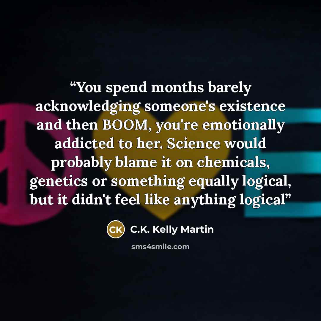“You spend months barely acknowledging someone's existence and then BOOM, you're emotionally addicted to her. Science would probably blame it on chemicals, genetics or something equally logical, but it didn't feel like anything logical” quote by C.K. Kelly Martin