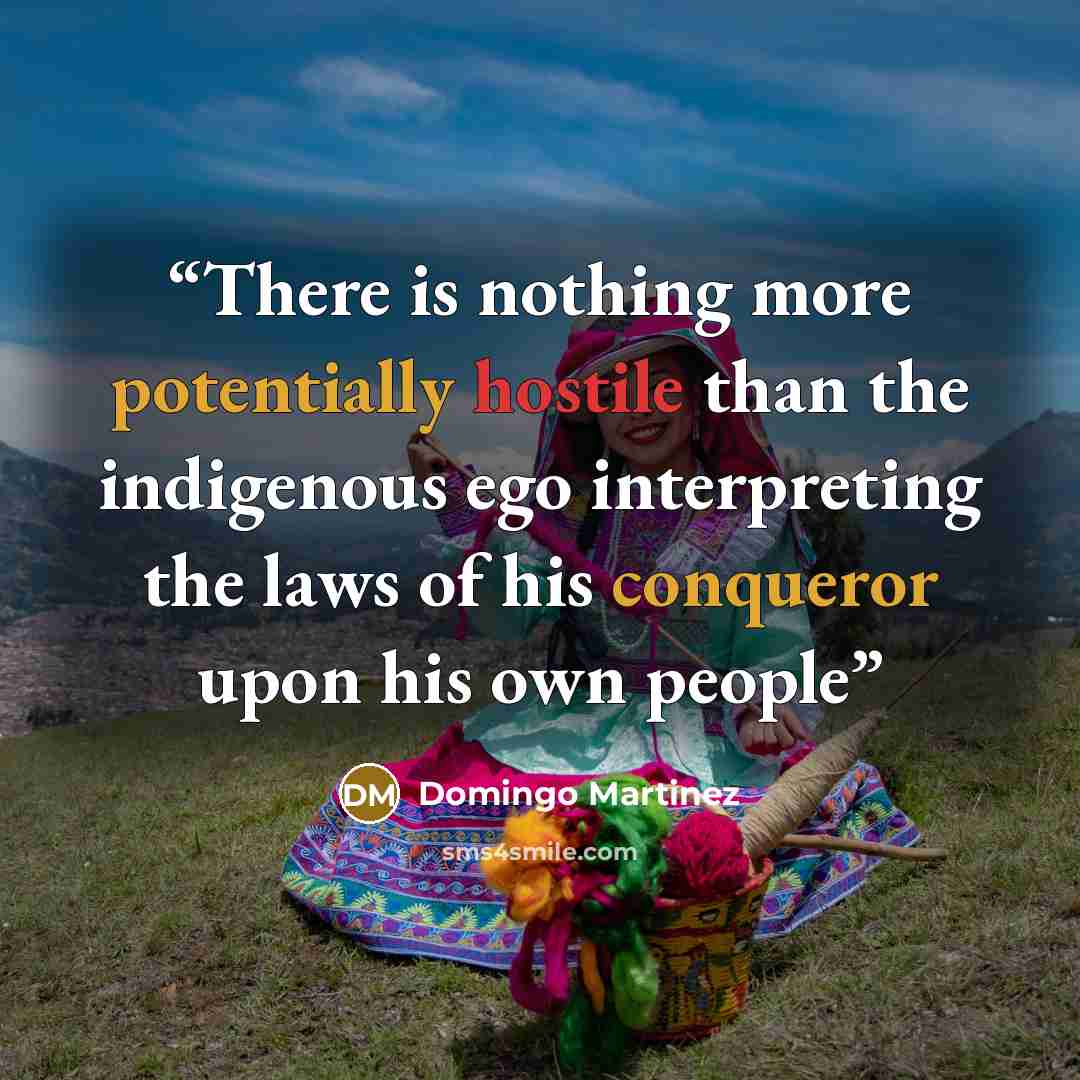 “There is nothing more potentially hostile than the indigenous ego interpreting the laws of his conqueror upon his own people” quote by Domingo Martinez