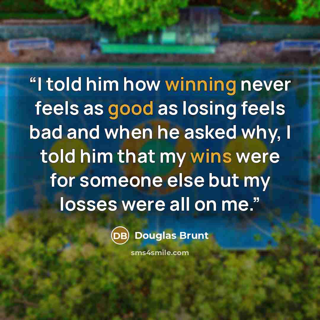 “I told him how winning never feels as good as losing feels bad and when he asked why, I told him that my wins were for someone else but my losses were all on me.” quote by Douglas Brunt