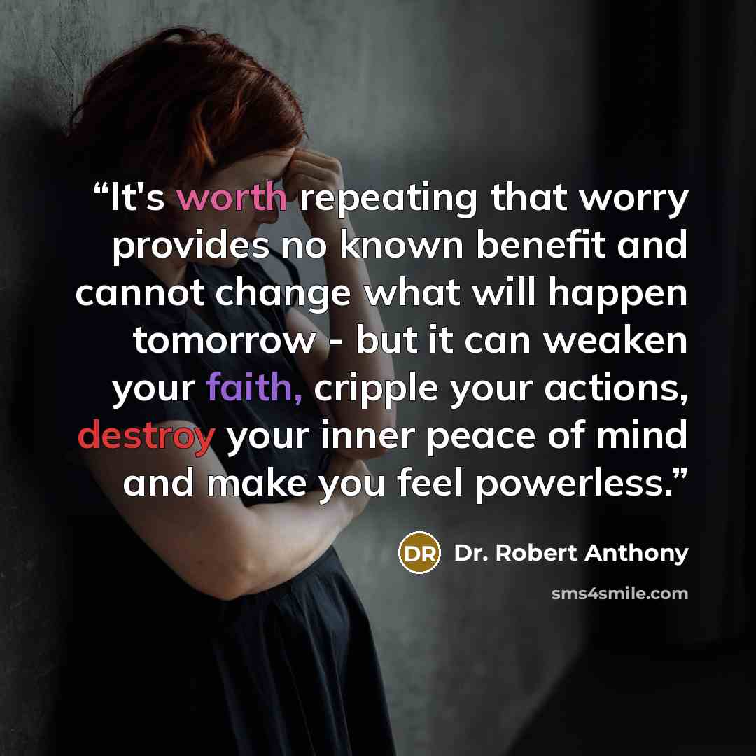 “It's worth repeating that worry provides no known benefit and cannot change what will happen tomorrow - but it can weaken your faith, cripple your actions, destroy your inner peace of mind and make you feel powerless.” quote by Dr. Robert Anthony