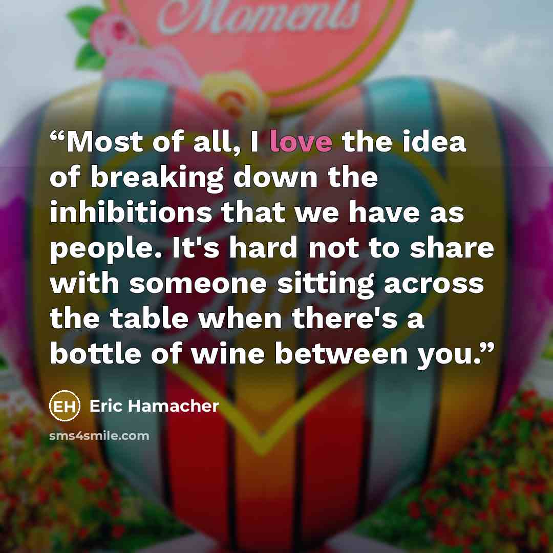 “Most of all, I love the idea of breaking down the inhibitions that we have as people. It's hard not to share with someone sitting across the table when there's a bottle of wine between you.” quote by Eric Hamacher