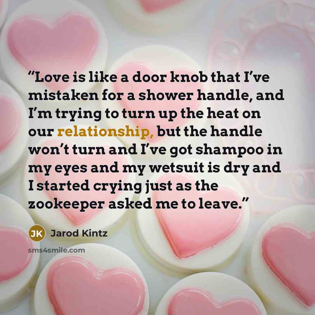 “Love is like a door knob that I’ve mistaken for a shower handle, and I’m trying to turn up the heat on our relationship, but the handle won’t turn and I’ve got shampoo in my eyes and my wetsuit is dry and I started crying just as the zookeeper asked me to leave.” quote by Jarod Kintz