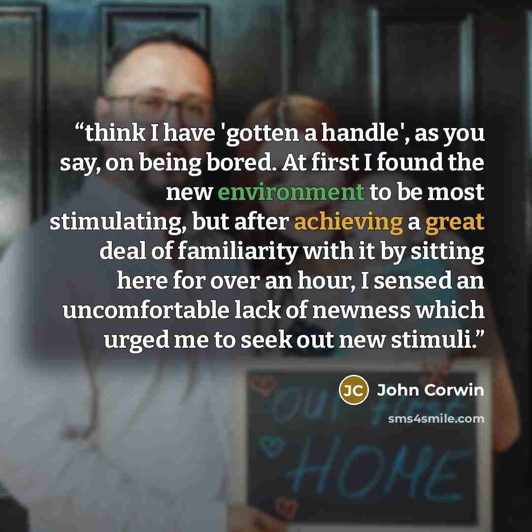 “think I have 'gotten a handle', as you say, on being bored. At first I found the new environment to be most stimulating, but after achieving a great deal of familiarity with it by sitting here for over an hour, I sensed an uncomfortable lack of newness which urged me to seek out new stimuli.” quote by John Corwin