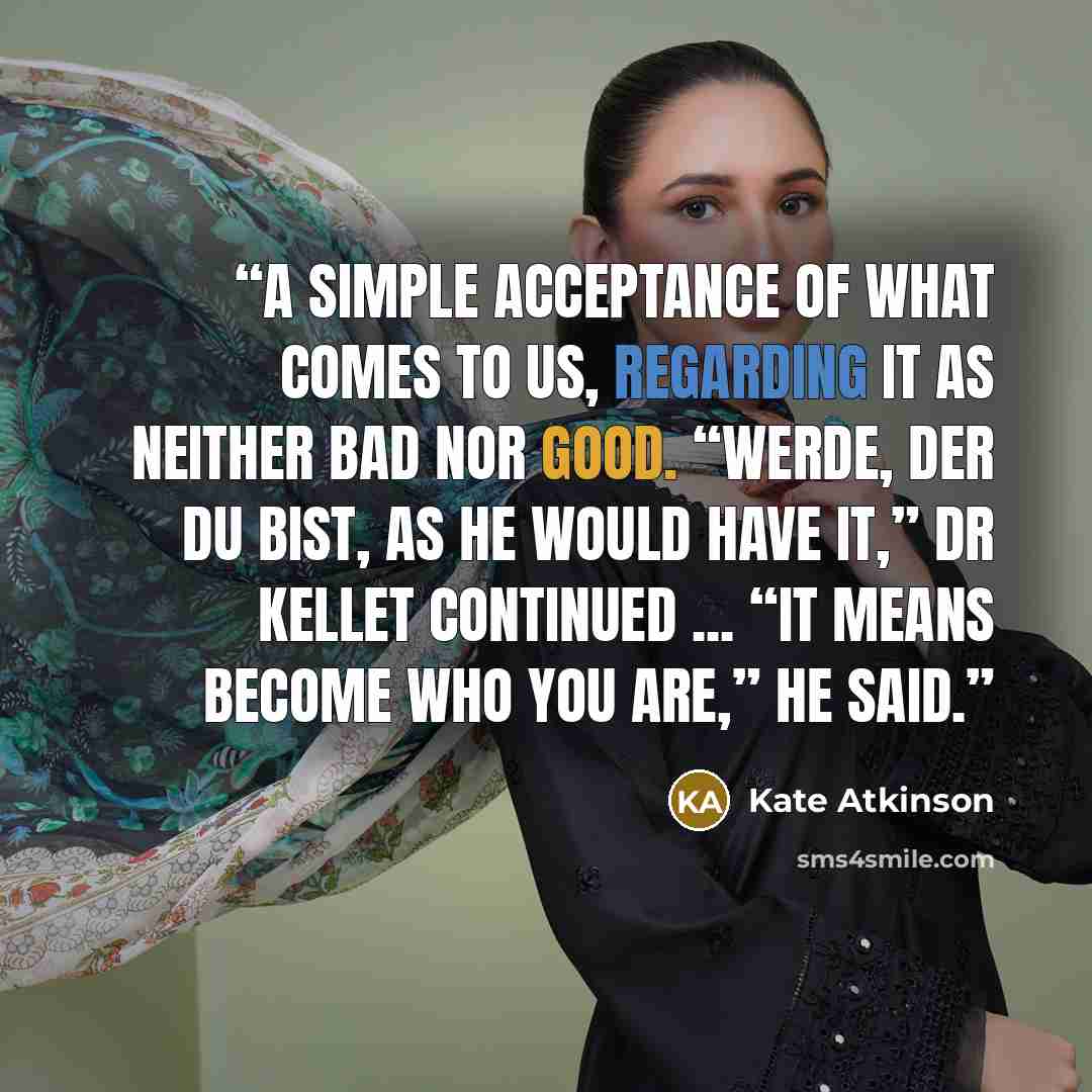 “A simple acceptance of what comes to us, regarding it as neither bad nor good. “Werde, der du bist, as he would have it,” Dr Kellet continued ... “It means become who you are,” he said.” quote by Kate Atkinson