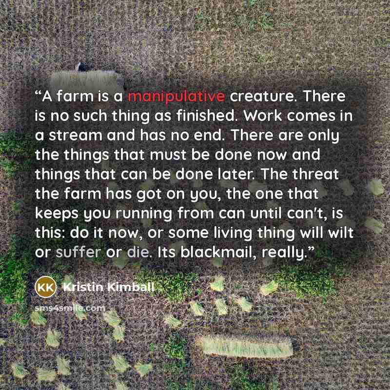 “‎A farm is a manipulative creature. There is no such thing as finished. Work comes in a stream and has no end. There are only the things that must be done now and things that can be done later. The threat the farm has got on you, the one that keeps you running from can until can't, is this: do it…” quote by Kristin Kimball