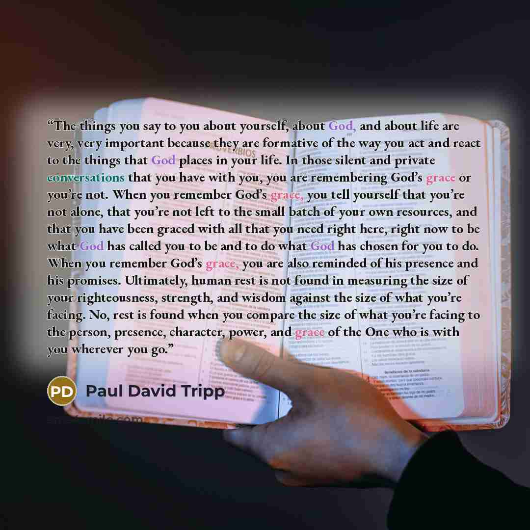 “The things you say to you about yourself, about God, and about life are very, very important because they are formative of the way you act and react to the things that God places in your life. In those silent and private conversations that you have with you, you are remembering God’s grace or…” quote by Paul David Tripp
