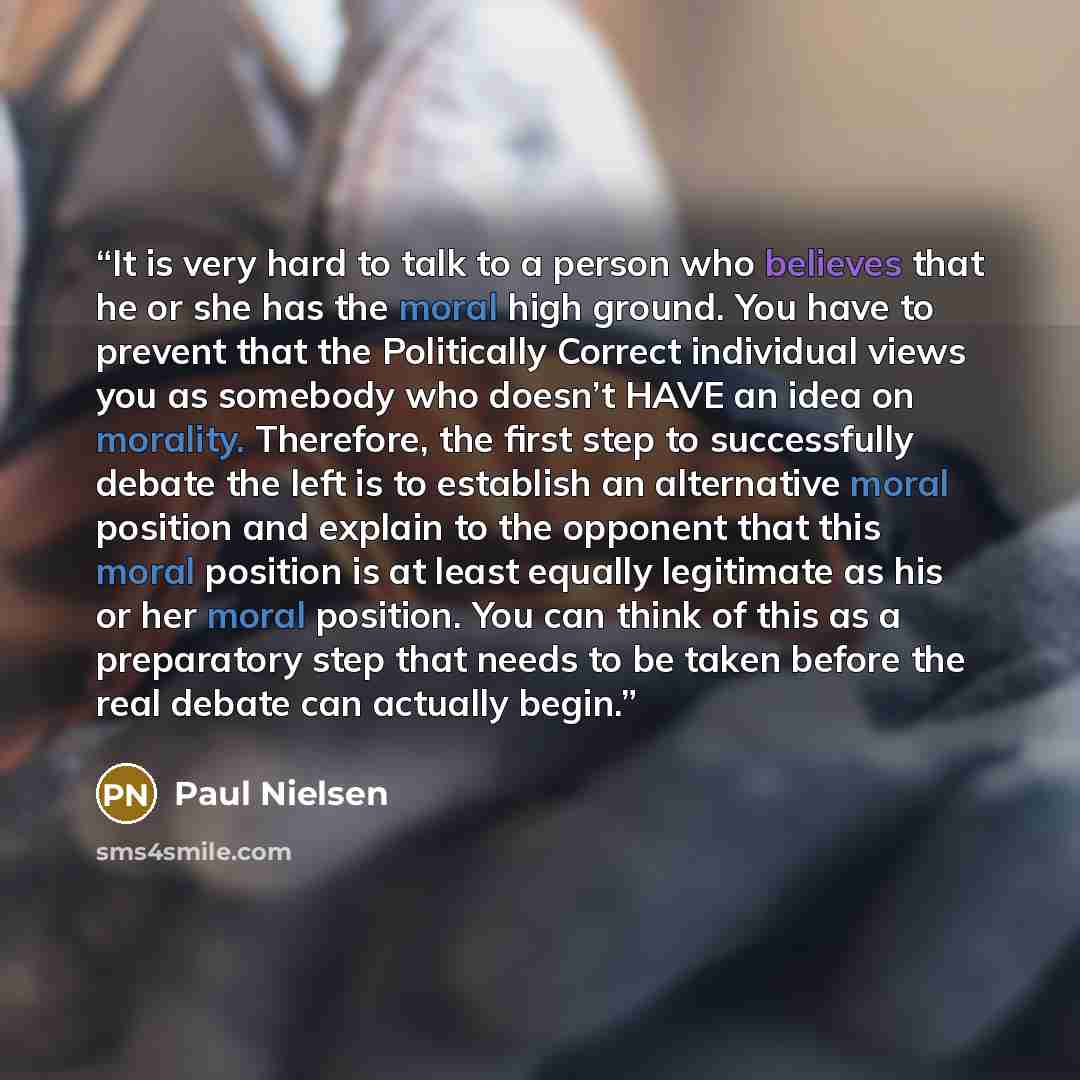 “It is very hard to talk to a person who believes that he or she has the moral high ground. You have to prevent that the Politically Correct individual views you as somebody who doesn’t HAVE an idea on morality. Therefore, the first step to successfully debate the left is to establish an…” quote by Paul Nielsen