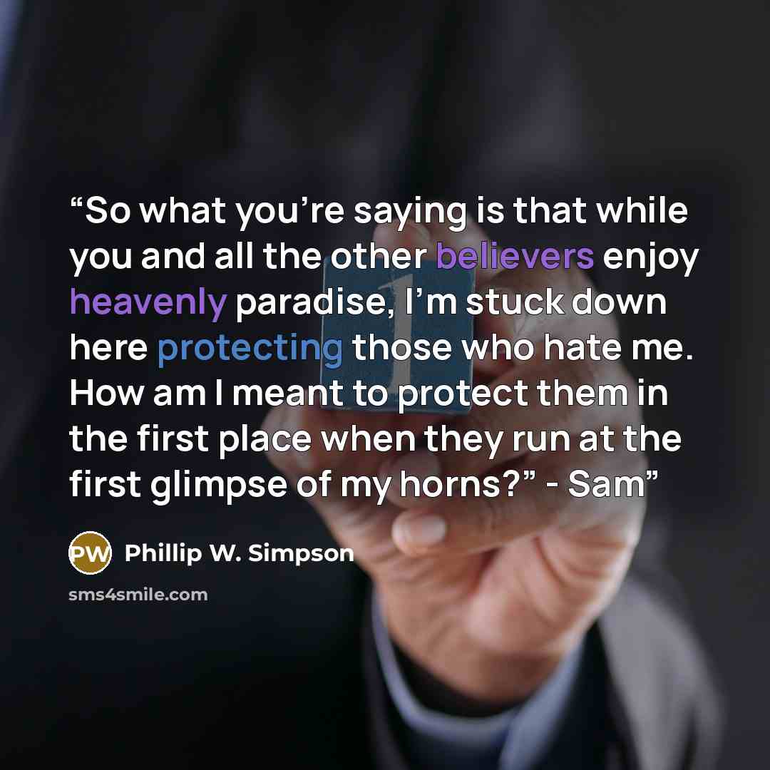 “So what you’re saying is that while you and all the other believers enjoy heavenly paradise, I’m stuck down here protecting those who hate me. How am I meant to protect them in the first place when they run at the first glimpse of my horns?” - Sam” quote by Phillip W. Simpson