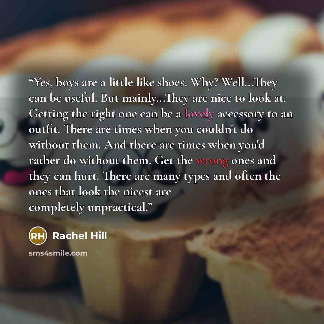 “Yes, boys are a little like shoes. Why? Well...They can be useful. But mainly...They are nice to look at. Getting the right one can be a lovely accessory to an outfit. There are times when you couldn't do without them. And there are times when you'd rather do without them. Get the wrong ones and…” quote by Rachel Hill