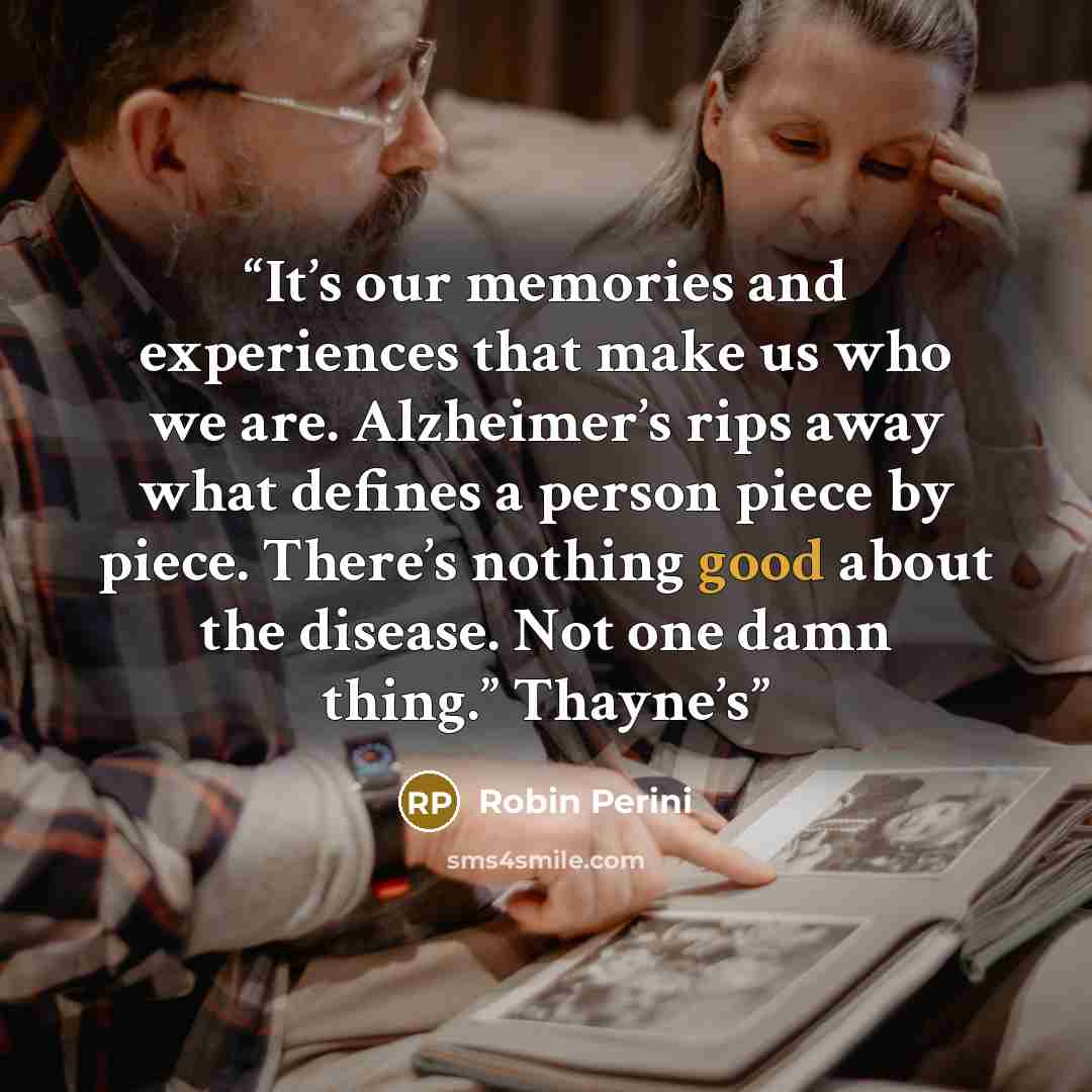 “It’s our memories and experiences that make us who we are. Alzheimer’s rips away what defines a person piece by piece. There’s nothing good about the disease. Not one damn thing.” Thayne’s” quote by Robin Perini