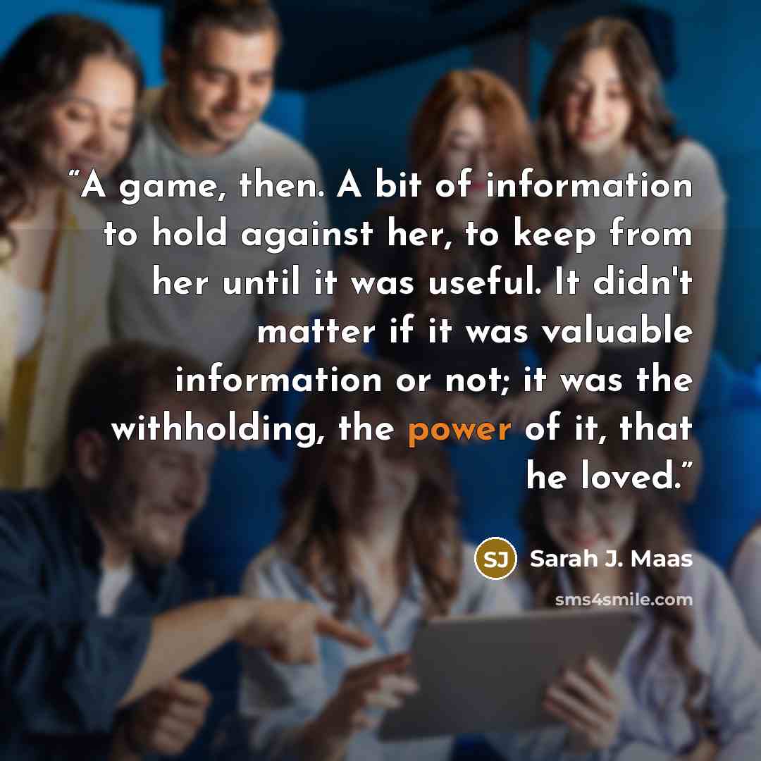 “A game, then. A bit of information to hold against her, to keep from her until it was useful. It didn't matter if it was valuable information or not; it was the withholding, the power of it, that he loved.” quote by Sarah J. Maas