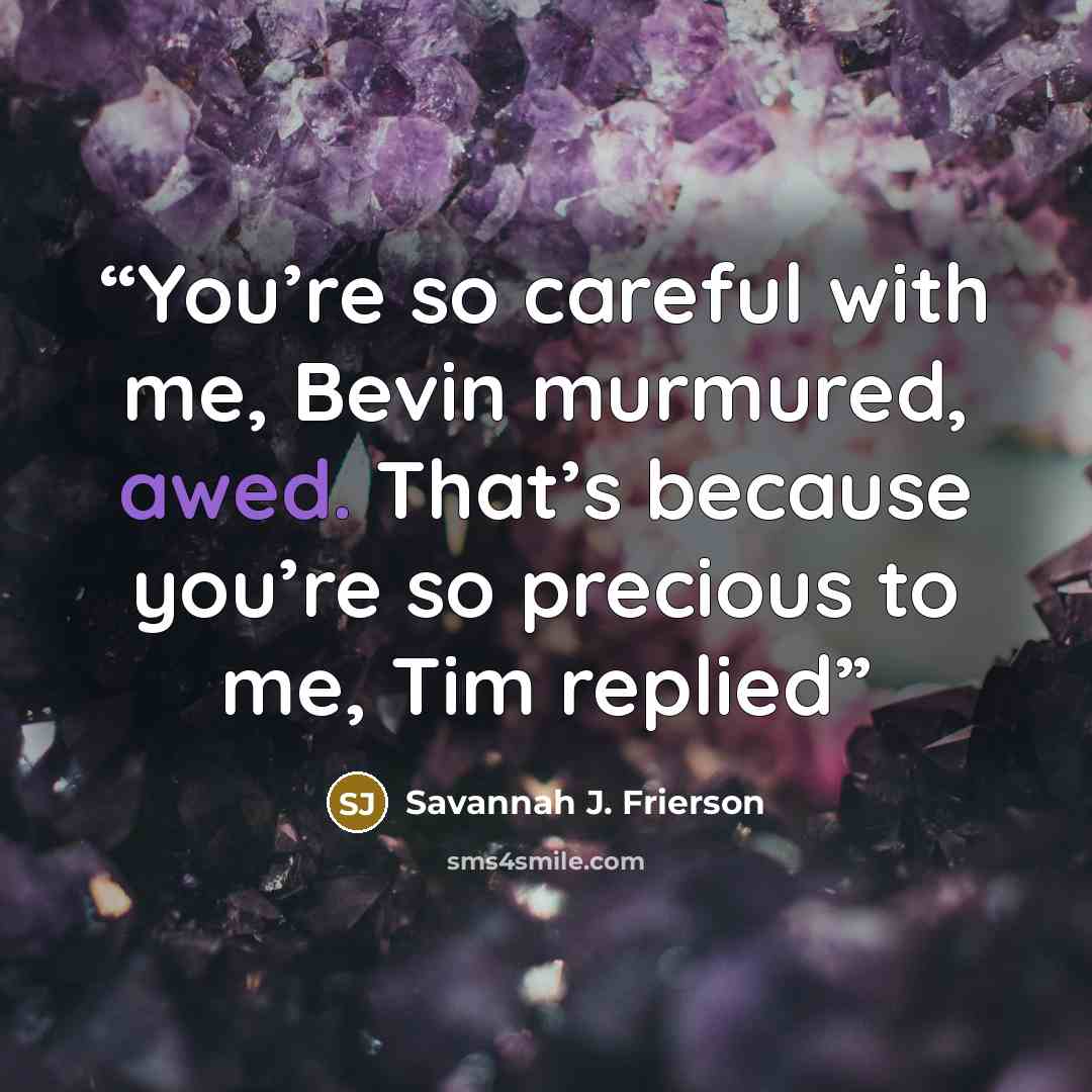 “You’re so careful with me, Bevin murmured, awed. That’s because you’re so precious to me, Tim replied” quote by Savannah J. Frierson
