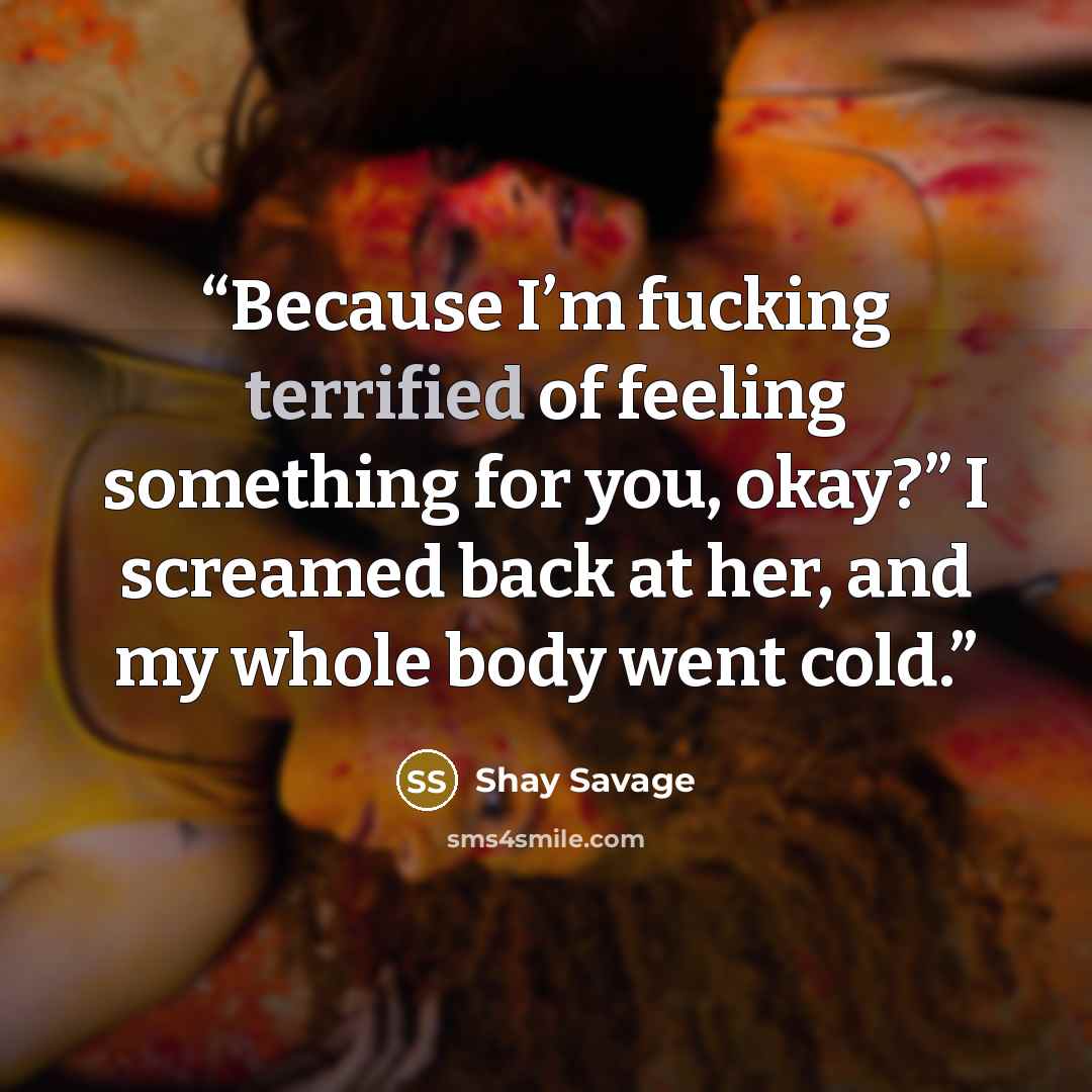 “Because I’m fucking terrified of feeling something for you, okay?” I screamed back at her, and my whole body went cold.” quote by Shay Savage
