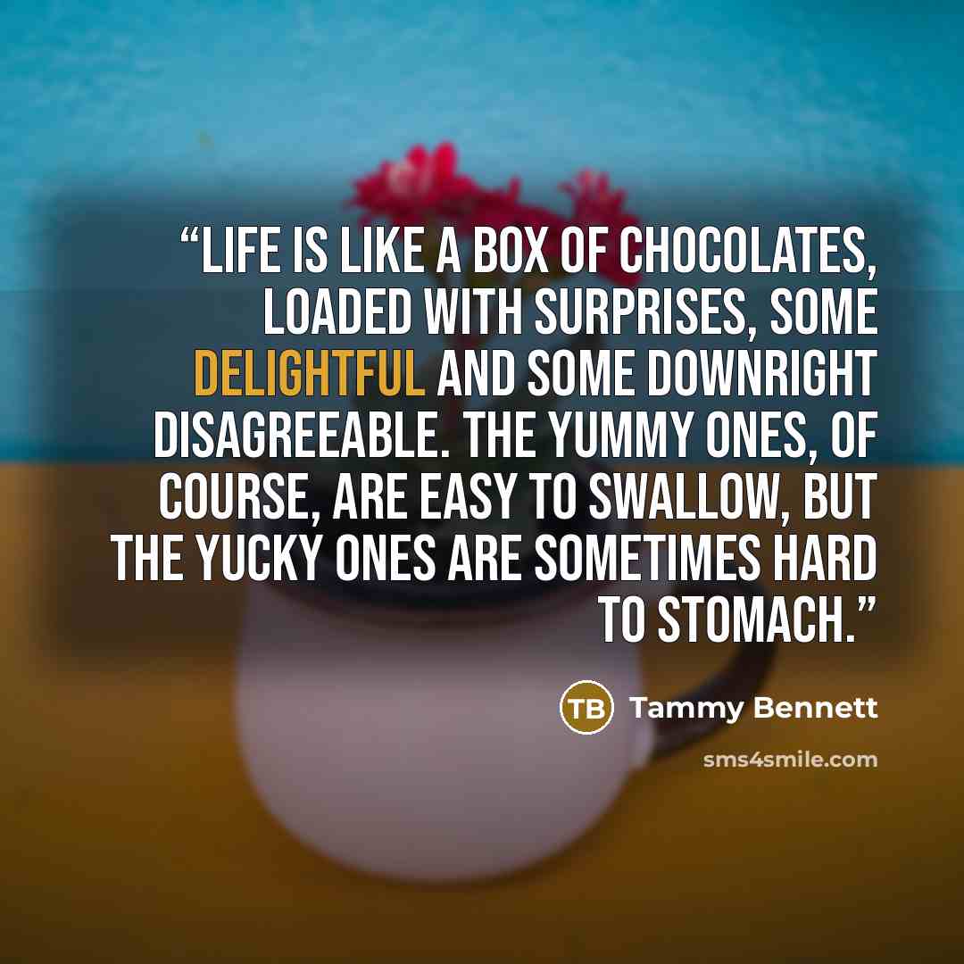 “Life is like a box of chocolates, loaded with surprises, some delightful and some downright disagreeable. The yummy ones, of course, are easy to swallow, but the yucky ones are sometimes hard to stomach.” quote by Tammy Bennett