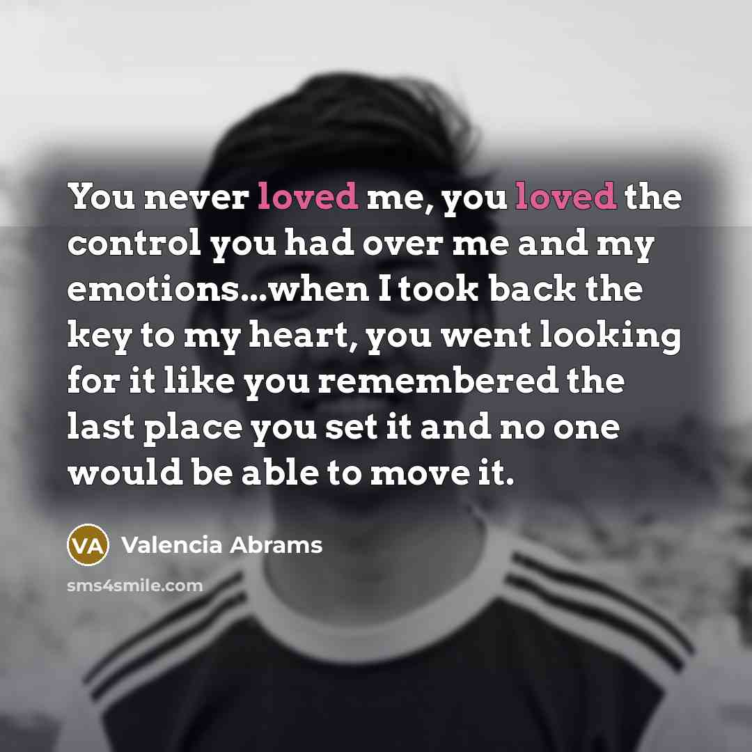 “You never loved me, you loved the control you had over me and my emotions...when I took back the key to my heart, you went looking for it like you remembered the last place you set it and no one would be able to move it.” quote by Valencia Abrams