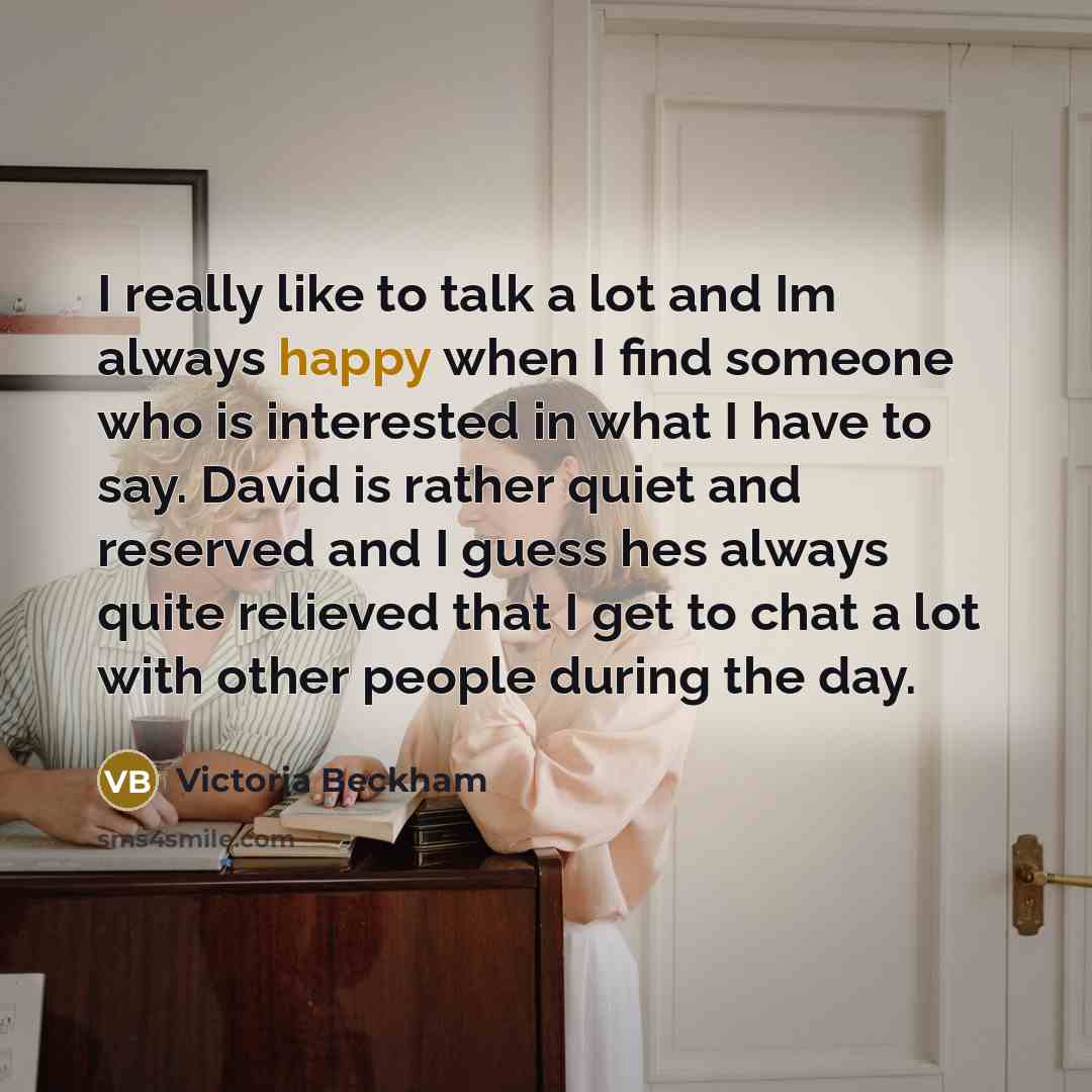 “I really like to talk a lot and Im always happy when I find someone who is interested in what I have to say. David is rather quiet and reserved and I guess hes always quite relieved that I get to chat a lot with other people during the day.” quote by Victoria Beckham