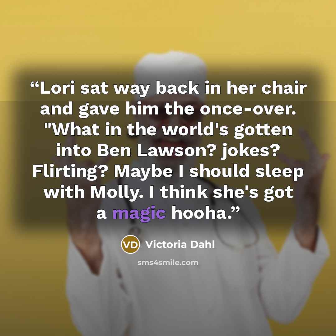“Lori sat way back in her chair and gave him the once-over. "What in the world's gotten into Ben Lawson? jokes? Flirting? Maybe I should sleep with Molly. I think she's got a magic hooha.” quote by Victoria Dahl