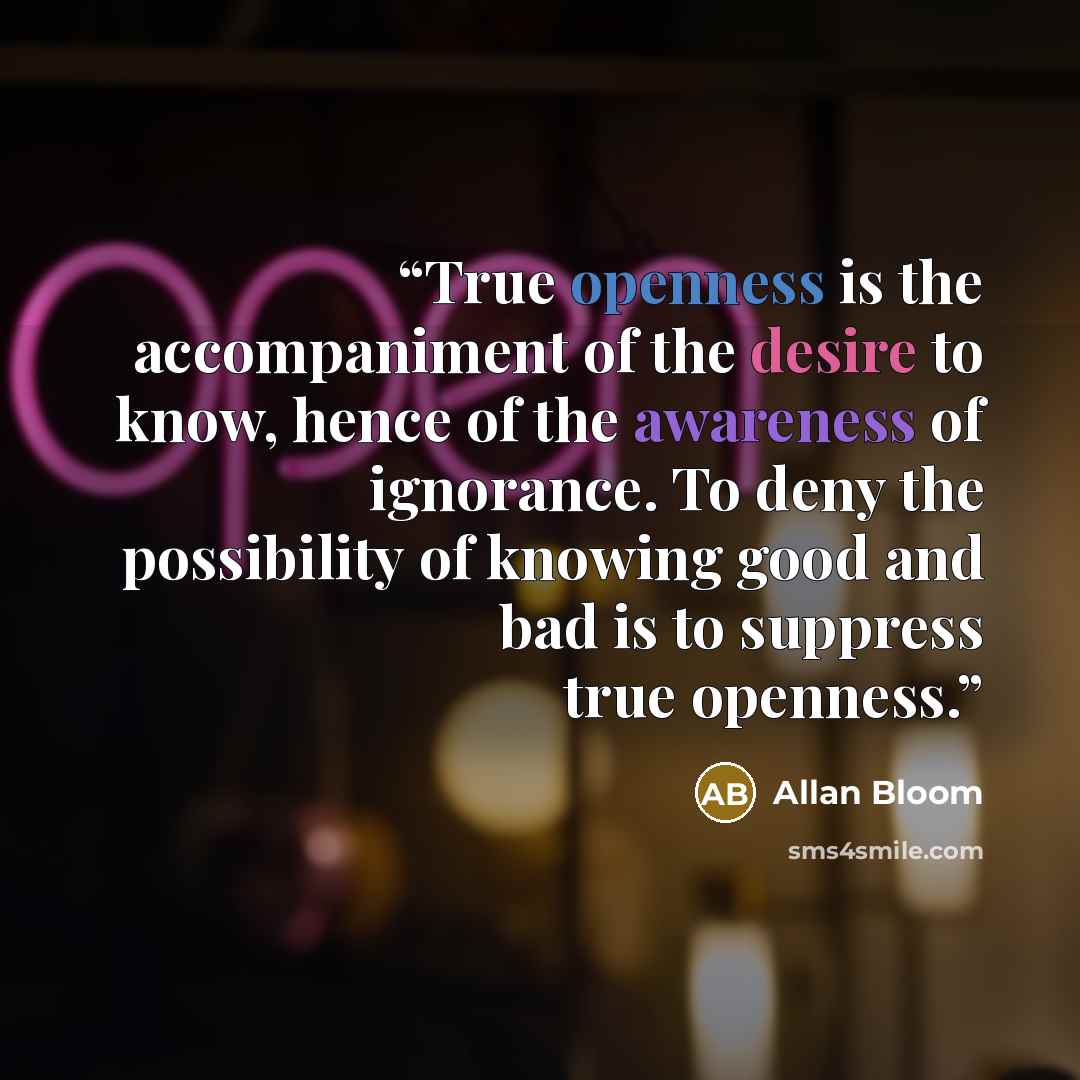 “True openness is the accompaniment of the desire to know, hence of the awareness of ignorance. To deny the possibility of knowing good and bad is to suppress true openness.” quote by Allan Bloom