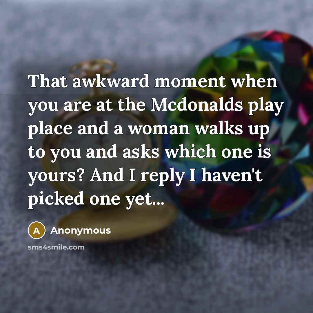 “That awkward moment when you are at the Mcdonalds play place and a woman walks up to you and asks which one is yours? And I reply I haven't picked one yet...” quote by Anonymous